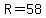 R=58