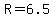 R=6.5