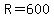 R=600