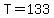 T=133