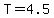 T=4.5