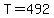 T=492