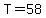 T=58