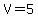 V=5
