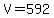 V=592
