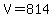 V=814