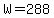 W=288