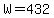 W=432