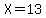X=13