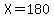 X=180