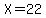 X=22