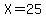 X=25