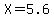 X=5.6