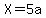 X=5a