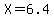X=6.4