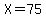 X=75