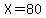 X=80