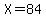 X=84