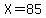 X=85