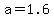 a=1.6
