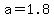 a=1.8