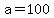 a=100