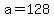 a=128