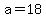 a=18