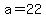 a=22