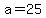 a=25