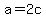 a=2c