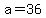 a=36