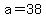 a=38