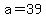 a=39