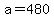 a=480