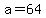 a=64