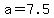 a=7.5