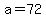 a=72