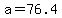 a=76.4