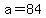 a=84