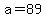 a=89