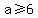 a%3E=6