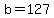 b=127