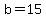 b=15
