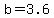 b=3.6