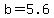 b=5.6