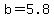 b=5.8