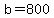 b=800