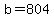 b=804