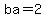 ba=2